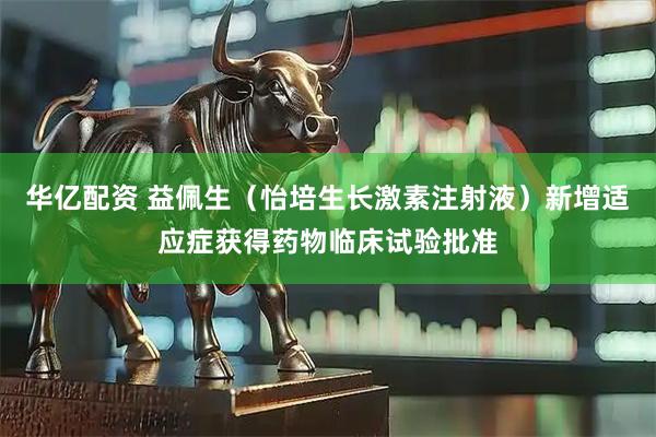 华亿配资 益佩生（怡培生长激素注射液）新增适应症获得药物临床试验批准