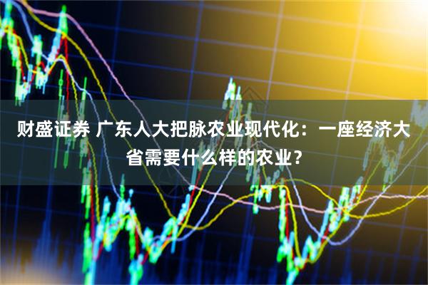 财盛证券 广东人大把脉农业现代化：一座经济大省需要什么样的农业？