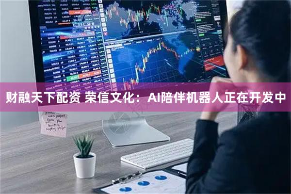 财融天下配资 荣信文化：AI陪伴机器人正在开发中