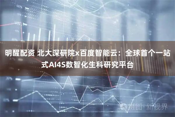 明醒配资 北大深研院x百度智能云：全球首个一站式AI4S数智化生科研究平台