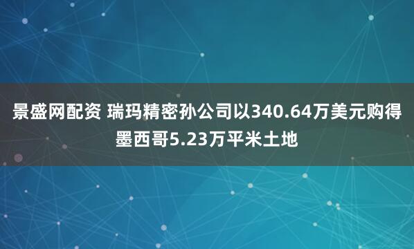 景盛网配资 瑞玛精密孙公司以340.64万美元购得墨西哥5.23万平米土地