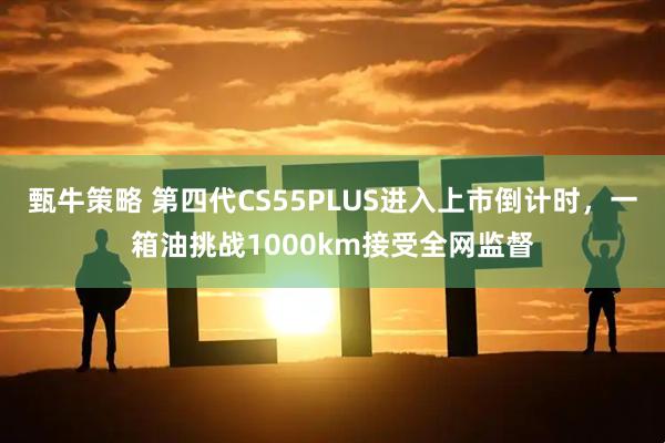 甄牛策略 第四代CS55PLUS进入上市倒计时，一箱油挑战1000km接受全网监督