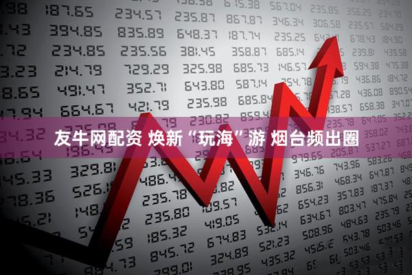 友牛网配资 焕新“玩海”游 烟台频出圈