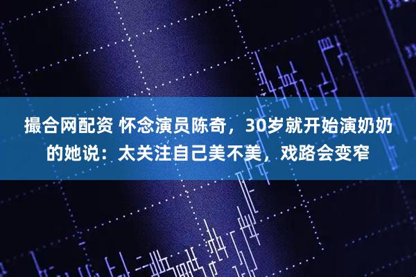 撮合网配资 怀念演员陈奇，30岁就开始演奶奶的她说：太关注自己美不美，戏路会变窄