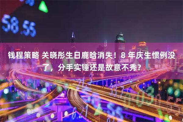 钱程策略 关晓彤生日鹿晗消失！8 年庆生惯例没了，分手实锤还是故意不秀？