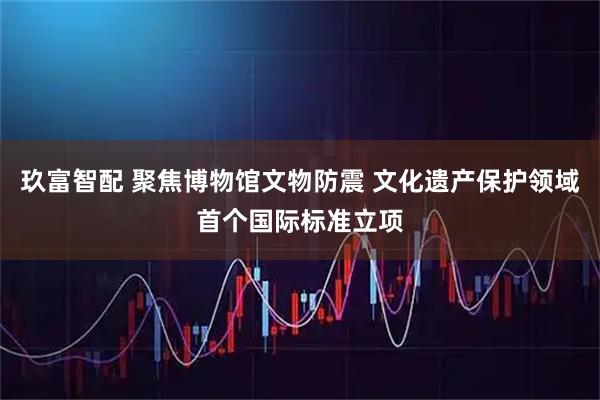 玖富智配 聚焦博物馆文物防震 文化遗产保护领域首个国际标准立项