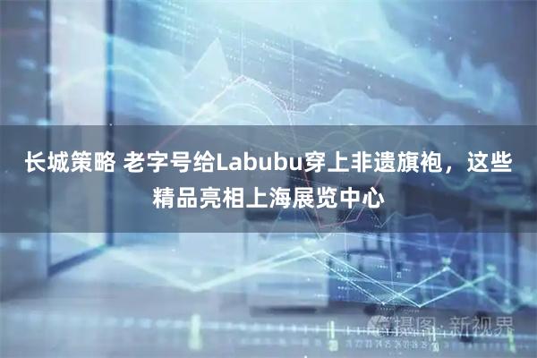 长城策略 老字号给Labubu穿上非遗旗袍，这些精品亮相上海展览中心