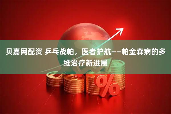 贝嘉网配资 乒乓战帕，医者护航——帕金森病的多维治疗新进展