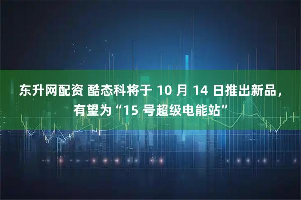 东升网配资 酷态科将于 10 月 14 日推出新品，有望为“15 号超级电能站”