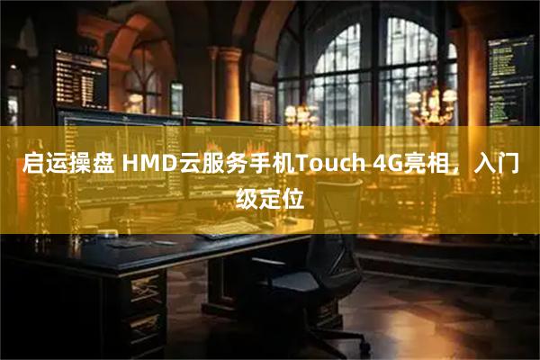 启运操盘 HMD云服务手机Touch 4G亮相，入门级定位