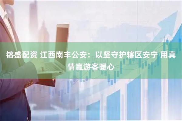 镕盛配资 江西南丰公安：以坚守护辖区安宁 用真情赢游客暖心