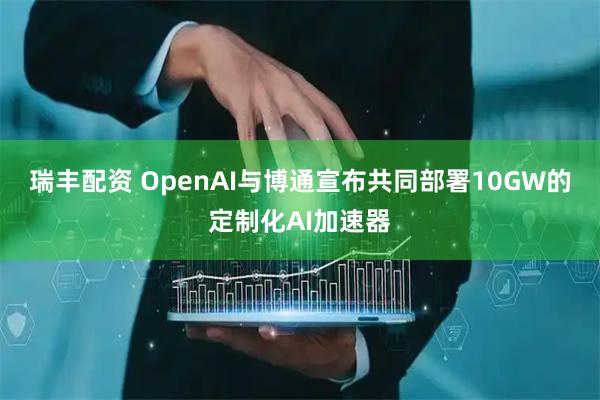 瑞丰配资 OpenAI与博通宣布共同部署10GW的定制化AI加速器