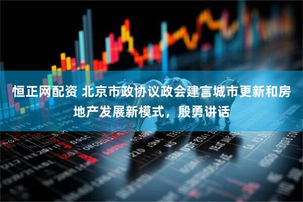 恒正网配资 北京市政协议政会建言城市更新和房地产发展新模式，殷勇讲话