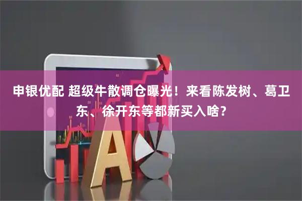 申银优配 超级牛散调仓曝光！来看陈发树、葛卫东、徐开东等都新买入啥？