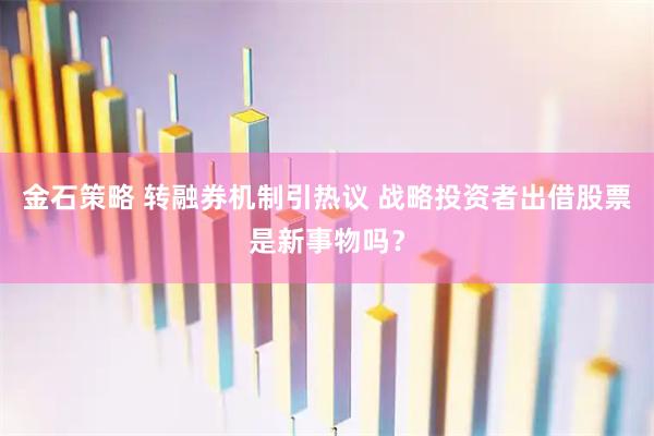 金石策略 转融券机制引热议 战略投资者出借股票是新事物吗？