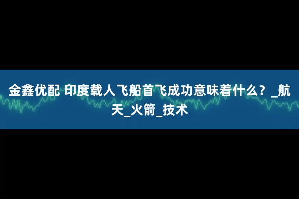 金鑫优配 印度载人飞船首飞成功意味着什么？_航天_火箭_技术