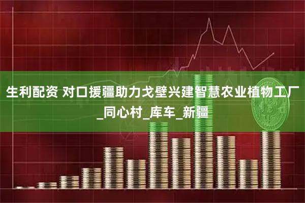 生利配资 对口援疆助力戈壁兴建智慧农业植物工厂_同心村_库车_新疆
