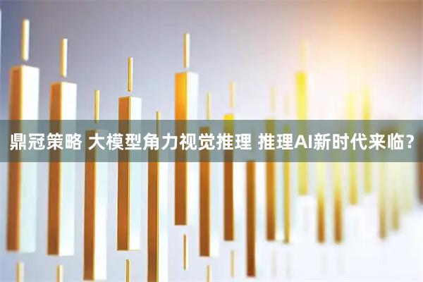鼎冠策略 大模型角力视觉推理 推理AI新时代来临？