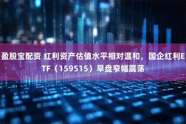 盈股宝配资 红利资产估值水平相对温和，国企红利ETF（159515）早盘窄幅震荡
