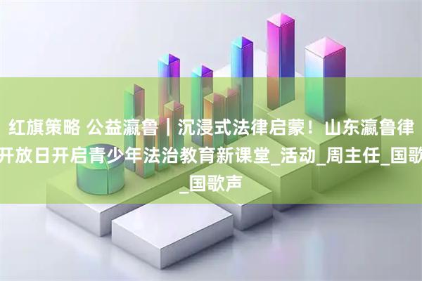 红旗策略 公益瀛鲁｜沉浸式法律启蒙！山东瀛鲁律所开放日开启青少年法治教育新课堂_活动_周主任_国歌声