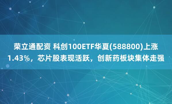 荣立通配资 科创100ETF华夏(588800)上涨1.43%，芯片股表现活跃，创新药板块集体走强