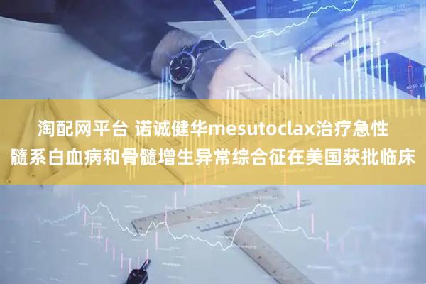 淘配网平台 诺诚健华mesutoclax治疗急性髓系白血病和骨髓增生异常综合征在美国获批临床