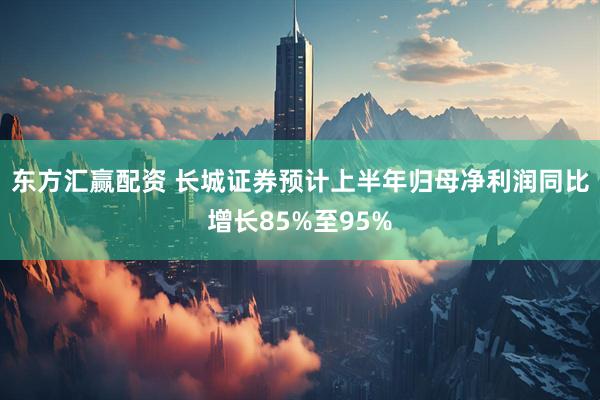 东方汇赢配资 长城证券预计上半年归母净利润同比增长85%至95%