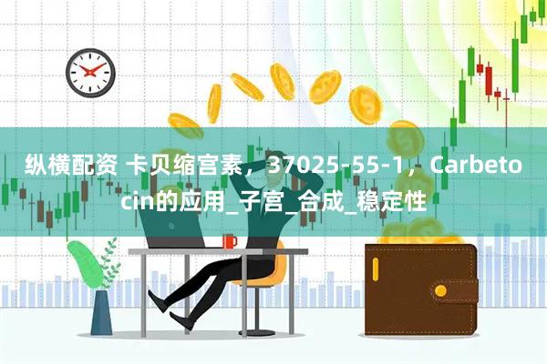 纵横配资 卡贝缩宫素，37025-55-1，Carbetocin的应用_子宫_合成_稳定性