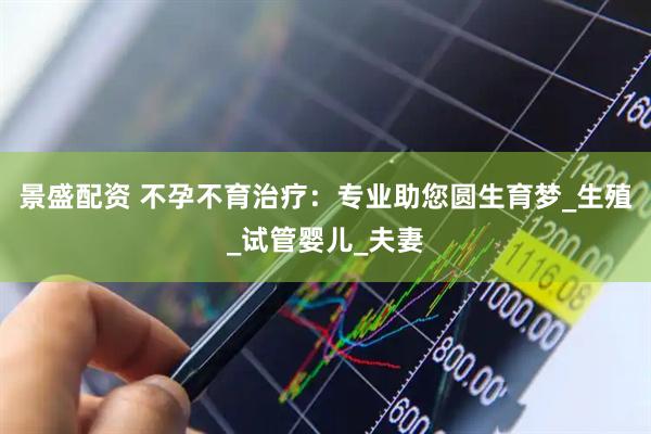 景盛配资 不孕不育治疗：专业助您圆生育梦_生殖_试管婴儿_夫妻