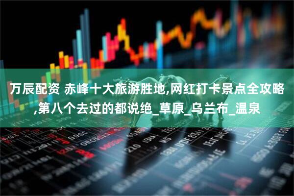 万辰配资 赤峰十大旅游胜地,网红打卡景点全攻略,第八个去过的都说绝_草原_乌兰布_温泉