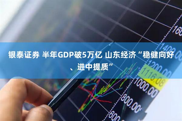 银泰证券 半年GDP破5万亿 山东经济“稳健向好、进中提质”