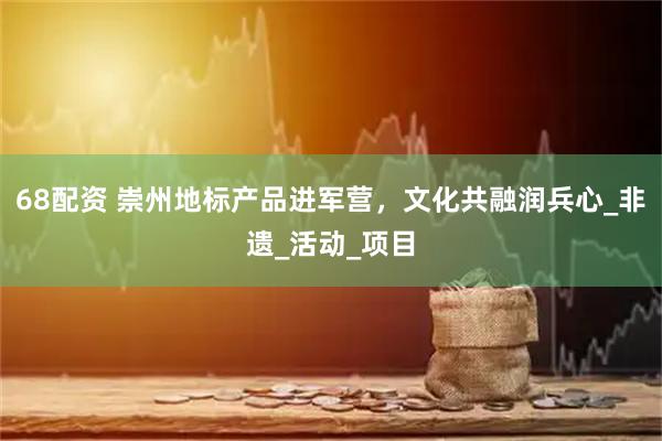 68配资 崇州地标产品进军营，文化共融润兵心_非遗_活动_项目