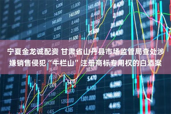 宁夏金龙诚配资 甘肃省山丹县市场监管局查处涉嫌销售侵犯“牛栏山”注册商标专用权的白酒案