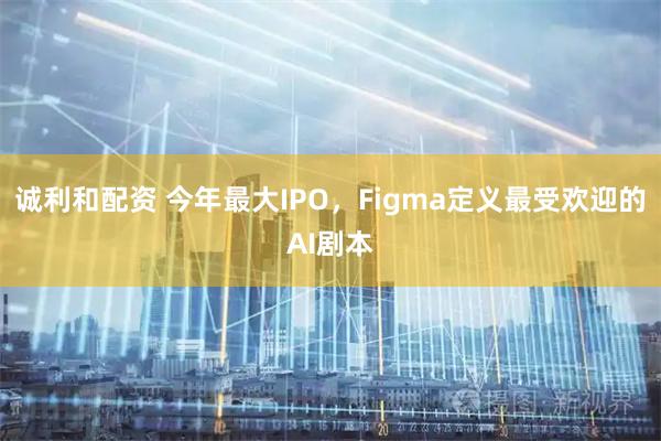 诚利和配资 今年最大IPO，Figma定义最受欢迎的AI剧本