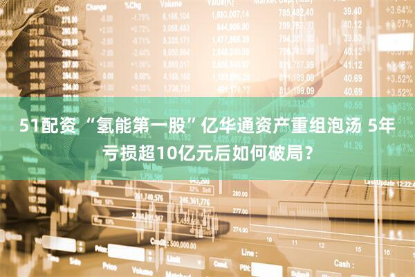 51配资 “氢能第一股”亿华通资产重组泡汤 5年亏损超10亿元后如何破局？