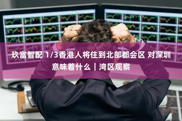 玖富智配 1/3香港人将住到北部都会区 对深圳意味着什么｜湾区观察