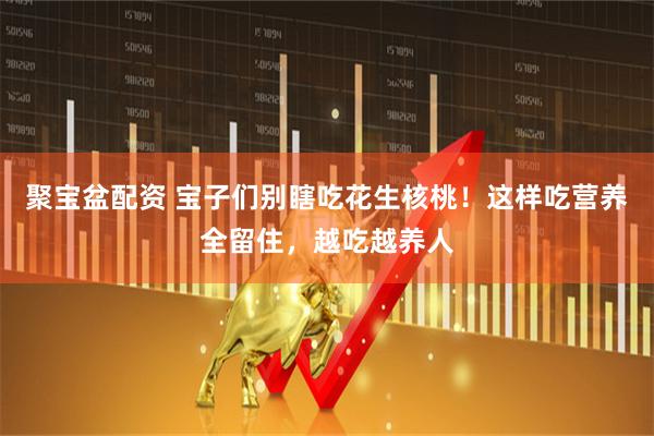 聚宝盆配资 宝子们别瞎吃花生核桃！这样吃营养全留住，越吃越养人