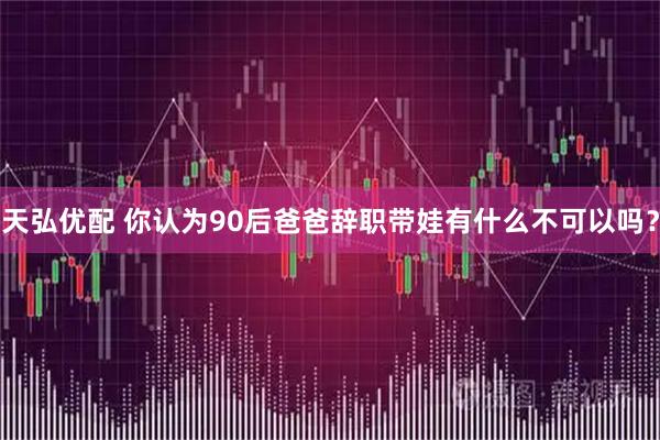 天弘优配 你认为90后爸爸辞职带娃有什么不可以吗？