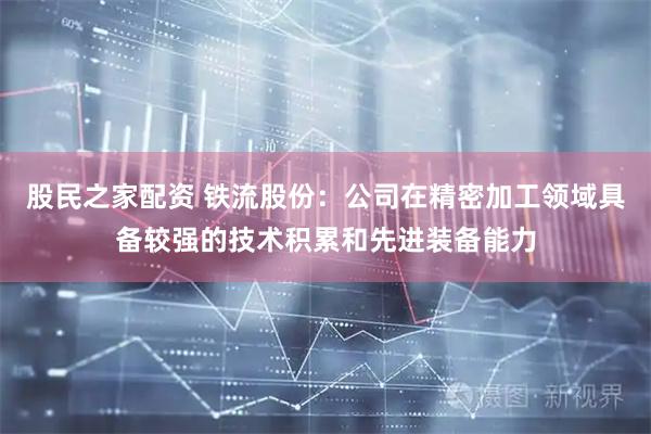 股民之家配资 铁流股份：公司在精密加工领域具备较强的技术积累和先进装备能力