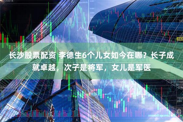 长沙股票配资 李德生6个儿女如今在哪？长子成就卓越，次子是将军，女儿是军医