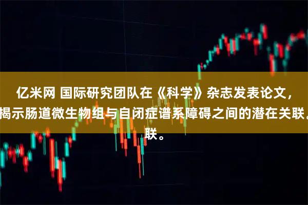 亿米网 国际研究团队在《科学》杂志发表论文，揭示肠道微生物组与自闭症谱系障碍之间的潜在关联。